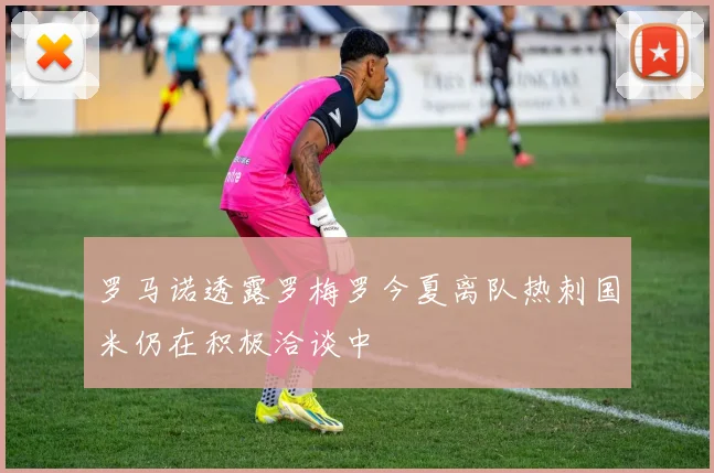 罗马诺透露罗梅罗今夏离队热刺国米仍在积极洽谈中