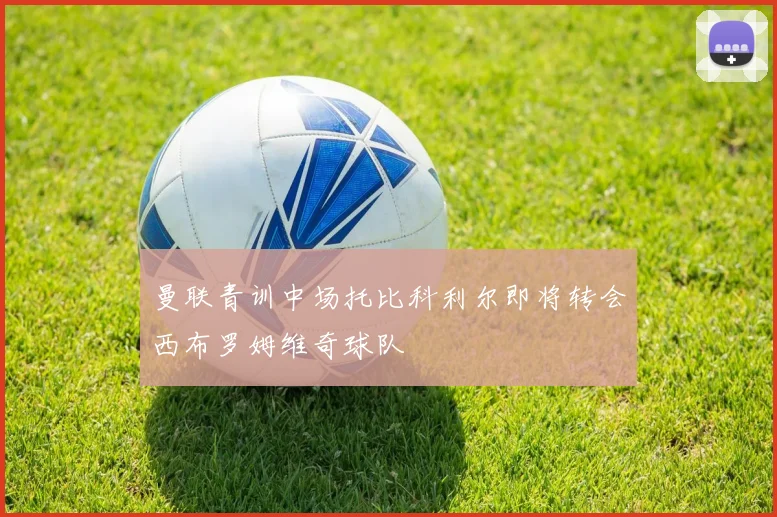 曼联青训中场托比科利尔即将转会西布罗姆维奇球队
