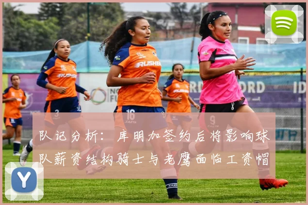 队记分析：库明加签约后将影响球队薪资结构骑士与老鹰面临工资帽挑战
