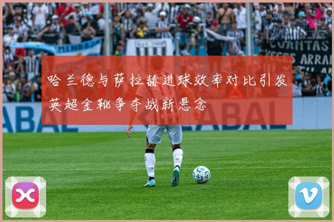 哈兰德与萨拉赫进球效率对比引发英超金靴争夺战新悬念