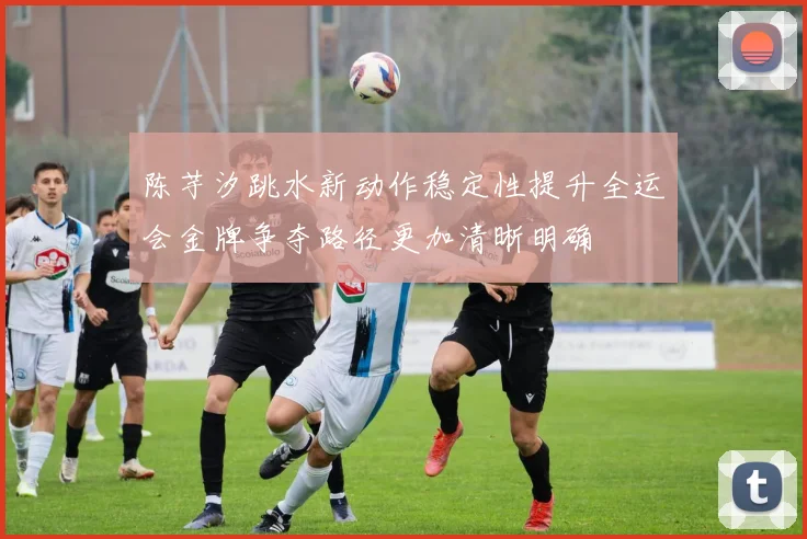 陈芋汐跳水新动作稳定性提升全运会金牌争夺路径更加清晰明确