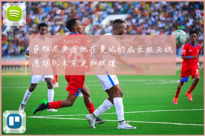 萨维尼奥感慨在曼城的成长经历祝愿球队未来更加辉煌