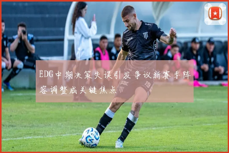 EDG中期决策失误引发争议新赛季阵容调整成关键焦点