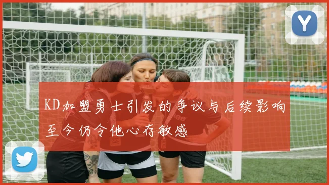 KD加盟勇士引发的争议与后续影响至今仍令他心存敏感