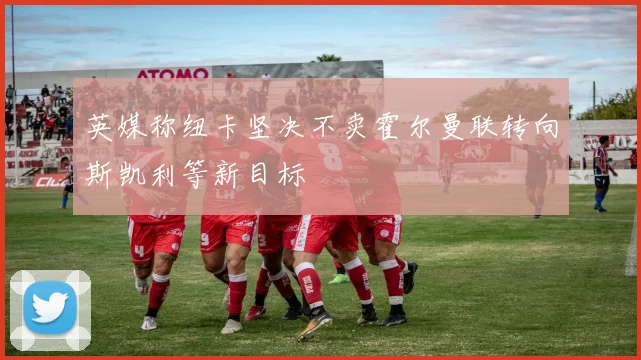 英媒称纽卡坚决不卖霍尔曼联转向斯凯利等新目标